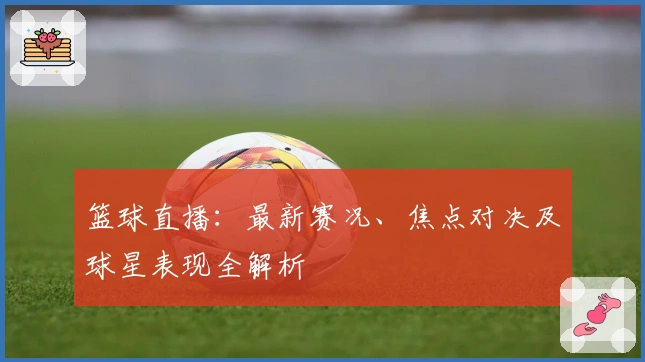 篮球直播：最新赛况、焦点对决及球星表现全解析