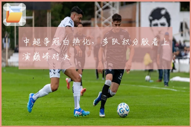 中超争冠白热化，多队积分胶着上演巅峰对决