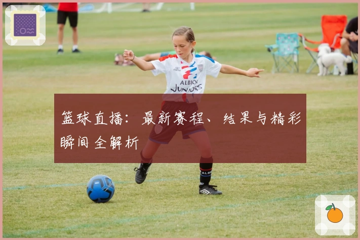 篮球直播：最新赛程、结果与精彩瞬间全解析
