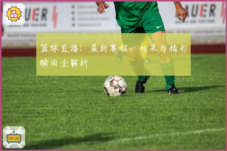 篮球直播：最新赛程、结果与精彩瞬间全解析