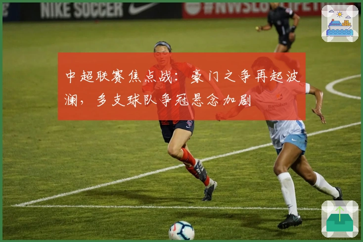 中超联赛焦点战:豪门之争再起波澜,多支球队争冠悬念加剧