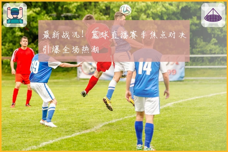 最新战况！篮球直播赛季焦点对决引爆全场热潮