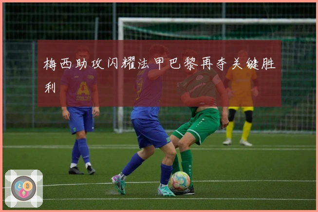 梅西助攻闪耀法甲巴黎再夺关键胜利