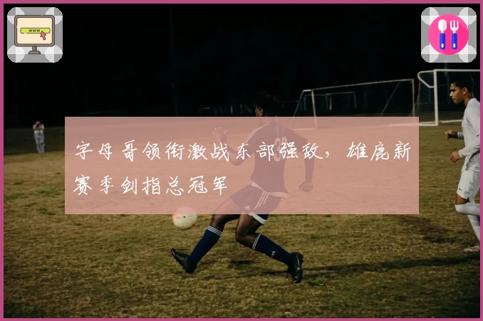 字母哥领衔激战东部强敌，雄鹿新赛季剑指总冠军