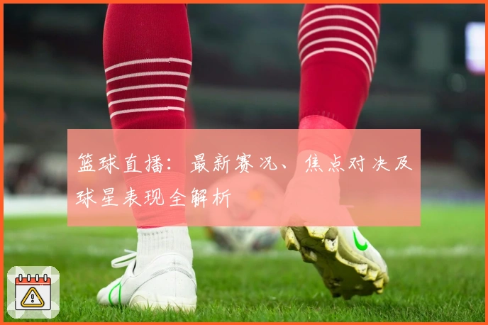 篮球直播：最新赛况、焦点对决及球星表现全解析