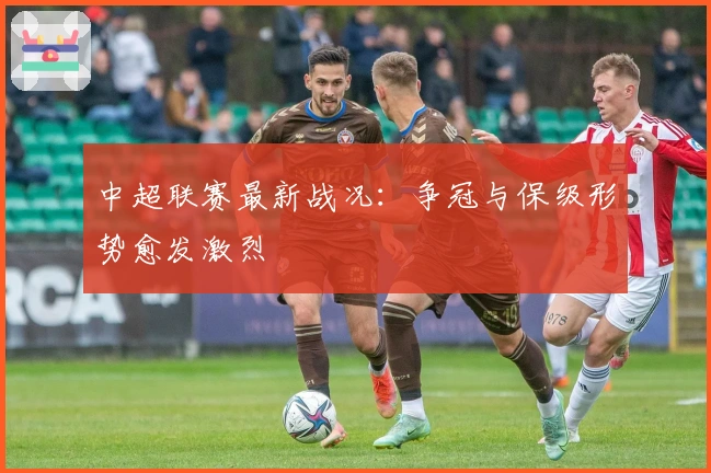 中超联赛最新战况：争冠与保级形势愈发激烈